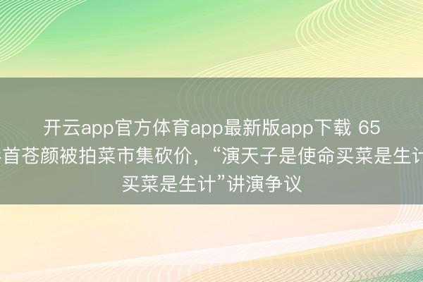 开云app官方体育app最新版app下载 65岁陈谈昭彰首苍颜被拍菜市集砍价，“演天子是使命买菜是生计”讲演争议