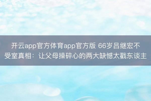 开云app官方体育app官方版 66岁吕继宏不受室真相：让父母操碎心的两大缺憾太戳东谈主
