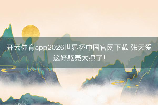 开云体育app2026世界杯中国官网下载 张天爱这好躯壳太撩了！