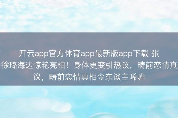 开云app官方体育app最新版app下载 张铭恩离婚风云后徐璐海边惊艳亮相！身体更变引热议，畴前恋情真相令东谈主唏嘘