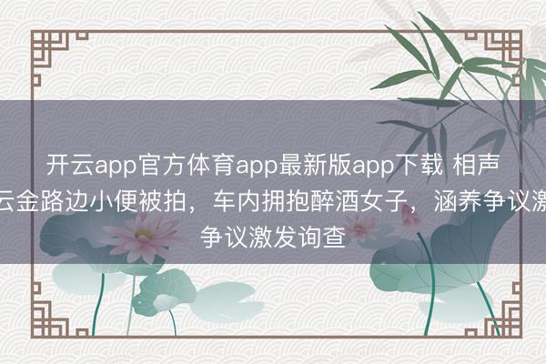 开云app官方体育app最新版app下载 相声演员曹云金路边小便被拍，车内拥抱醉酒女子，涵养争议激发询查