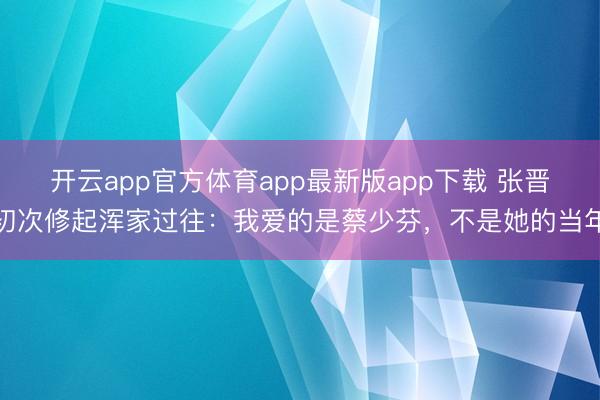 开云app官方体育app最新版app下载 张晋初次修起浑家过往：我爱的是蔡少芬，不是她的当年