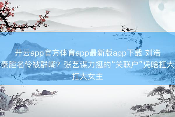 开云app官方体育app最新版app下载 刘浩存演秦腔名伶被群嘲？张艺谋力挺的“关联户”凭啥扛大女主