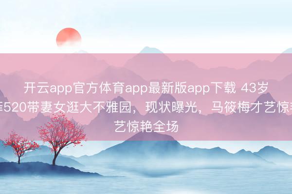 开云app官方体育app最新版app下载 43岁汪小菲520带妻女逛大不雅园，现状曝光，马筱梅才艺惊艳全场
