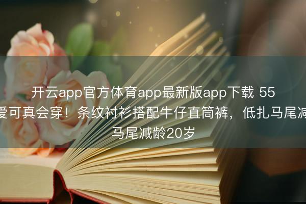 开云app官方体育app最新版app下载 55岁李英爱可真会穿！条纹衬衫搭配牛仔直筒裤，低扎马尾减龄20岁