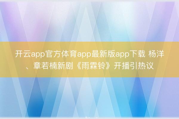 开云app官方体育app最新版app下载 杨洋、章若楠新剧《雨霖铃》开播引热议