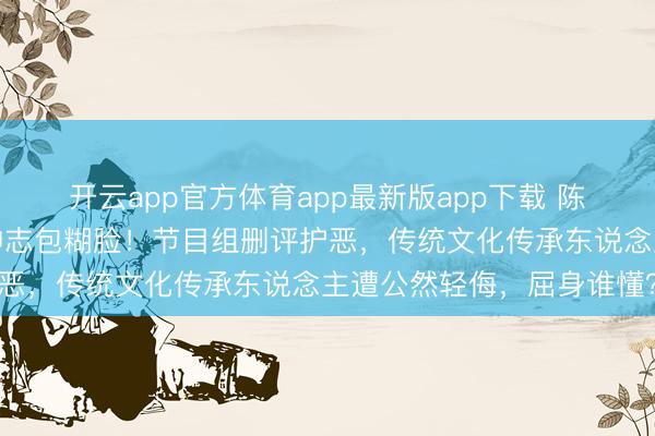开云app官方体育app最新版app下载 陈丽君《驱驰吧》全程被神志包糊脸！节目组删评护恶，传统文化传承东说念主遭公然轻侮，屈身谁懂？