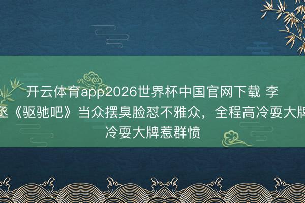 开云体育app2026世界杯中国官网下载 李晨范丞丞《驱驰吧》当众摆臭脸怼不雅众,全程高冷耍大牌惹群愤