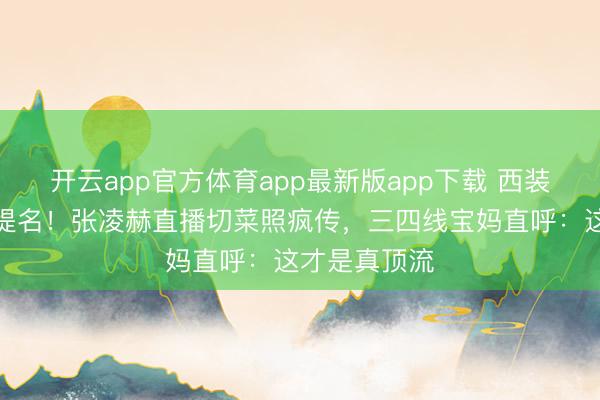 开云app官方体育app最新版app下载 西装下厨拿视帝提名！张凌赫直播切菜照疯传，三四线宝妈直呼：这才是真顶流