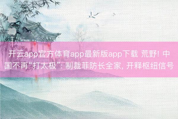 开云app官方体育app最新版app下载 荒野! 中国不再“打太极”: 制裁菲防长全家， 开释枢纽信号