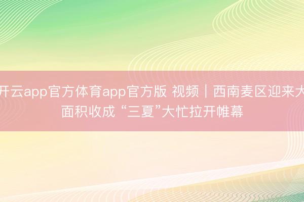 开云app官方体育app官方版 视频｜西南麦区迎来大面积收成 “三夏”大忙拉开帷幕