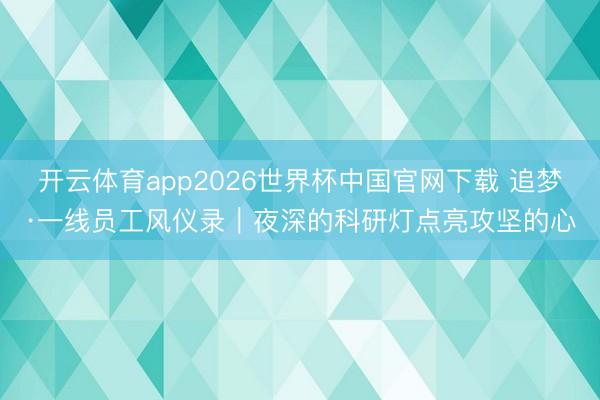 开云体育app2026世界杯中国官网下载 追梦·一线员工风仪录|夜深的科研灯点亮攻坚的心