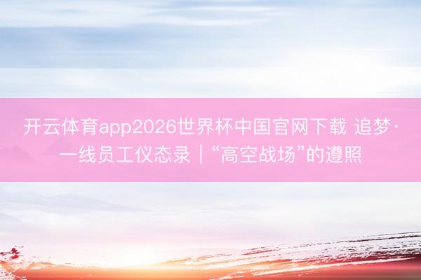 开云体育app2026世界杯中国官网下载 追梦·一线员工仪态录｜“高空战场”的遵照