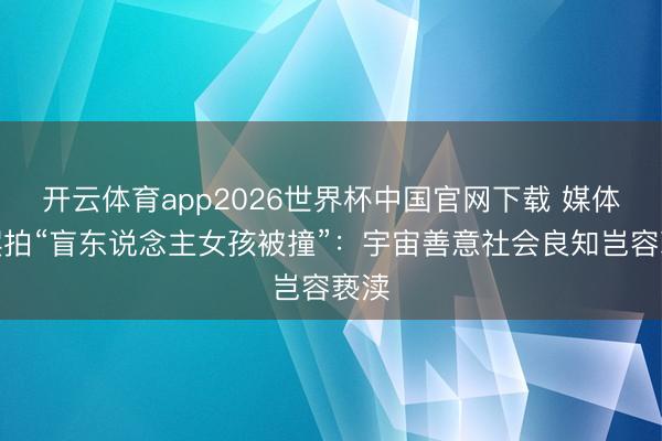 开云体育app2026世界杯中国官网下载 媒体评摆拍“盲东说念主女孩被撞”：宇宙善意社会良知岂容亵渎