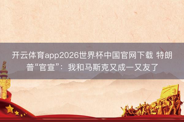 开云体育app2026世界杯中国官网下载 特朗普“官宣”：我和马斯克又成一又友了