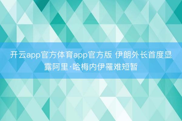 开云app官方体育app官方版 伊朗外长首度显露阿里·哈梅内伊罹难短暂