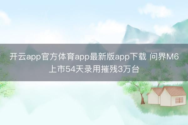 开云app官方体育app最新版app下载 问界M6上市54天录用摧残3万台