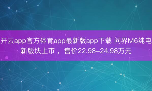 开云app官方体育app最新版app下载 问界M6纯电新版块上市 ，售价22.98-24.98万元