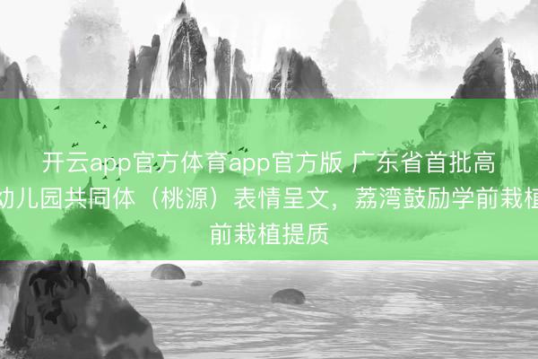 开云app官方体育app官方版 广东省首批高质地幼儿园共同体（桃源）表情呈文，荔湾鼓励学前栽植提质