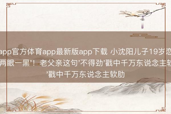 开云app官方体育app最新版app下载 小沈阳儿子19岁恋爱速即'两眼一黑'！老父亲这句'不得劲'戳中千万东说念主软肋