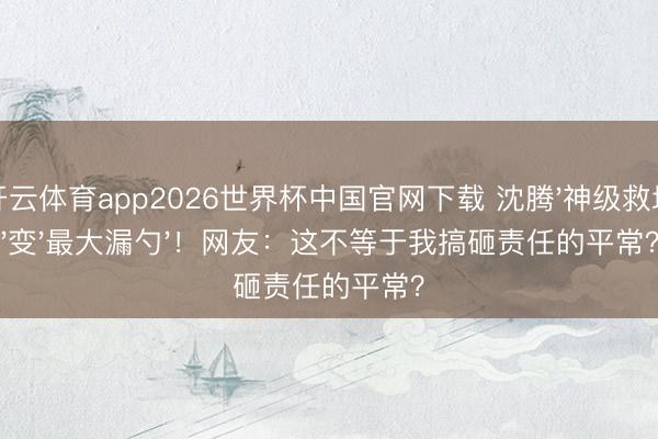 开云体育app2026世界杯中国官网下载 沈腾'神级救场'变'最大漏勺'！网友：这不等于我搞砸责任的平常？