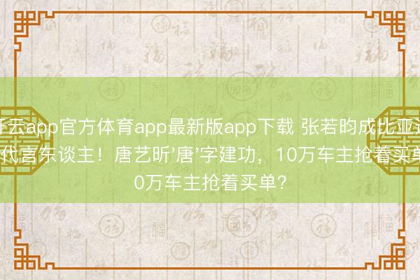 开云app官方体育app最新版app下载 张若昀成比亚迪新代言东谈主!唐艺昕'唐'字建功,10万车主抢着买单?