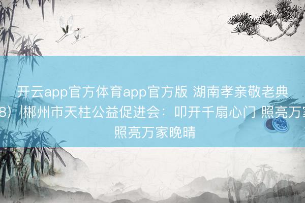 开云app官方体育app官方版 湖南孝亲敬老典型(58)|郴州市天柱公益促进会:叩开千扇心门 照亮万家晚晴